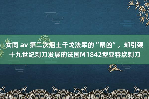 女同 av 第二次烟土干戈法军的“帮凶”，却引颈十九世纪刺刀发展的法国M1842型亚特坎刺刀