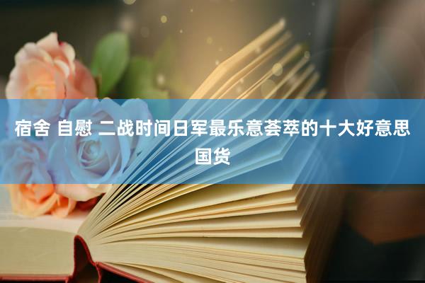 宿舍 自慰 二战时间日军最乐意荟萃的十大好意思国货