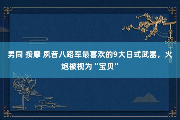 男同 按摩 夙昔八路军最喜欢的9大日式武器，火炮被视为“宝贝”