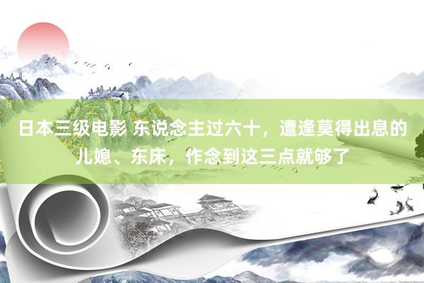 日本三级电影 东说念主过六十，遭逢莫得出息的儿媳、东床，作念到这三点就够了