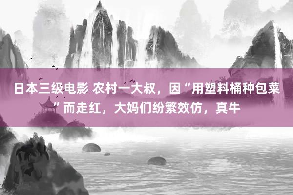 日本三级电影 农村一大叔，因“用塑料桶种包菜”而走红，大妈们纷繁效仿，真牛