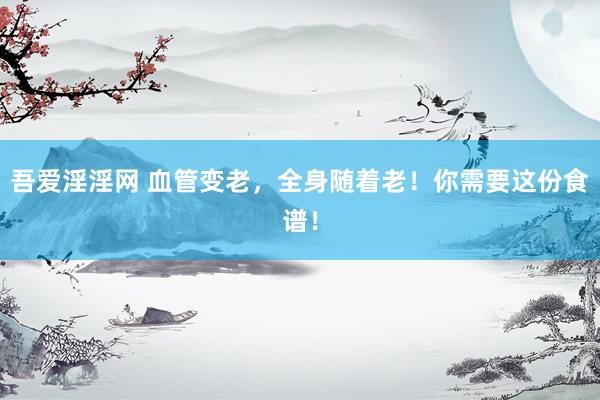 吾爱淫淫网 血管变老，全身随着老！你需要这份食谱！