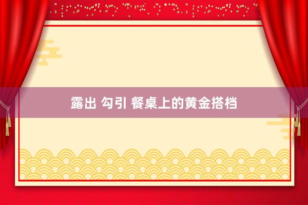 露出 勾引 餐桌上的黄金搭档