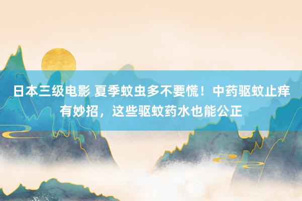 日本三级电影 夏季蚊虫多不要慌！中药驱蚊止痒有妙招，这些驱蚊药水也能公正