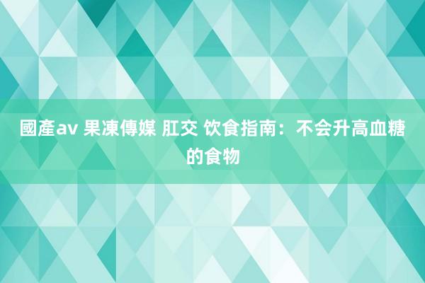 國產av 果凍傳媒 肛交 饮食指南：不会升高血糖的食物