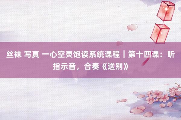 丝袜 写真 一心空灵饱读系统课程|第十四课:听指示音,合奏《送别》