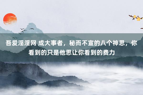 吾爱淫淫网 成大事者,秘而不宣的八个神思,你看到的只是他思让你看到的费力
