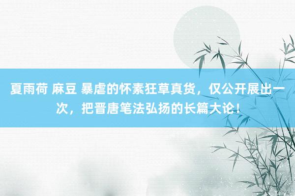 夏雨荷 麻豆 暴虐的怀素狂草真货，仅公开展出一次，把晋唐笔法弘扬的长篇大论！