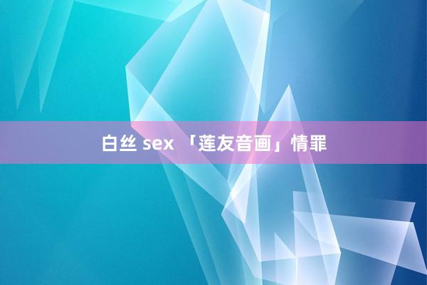 白丝 sex 「莲友音画」情罪