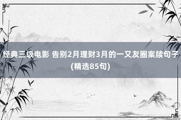 经典三级电影 告别2月理财3月的一又友圈案牍句子(精选85句)