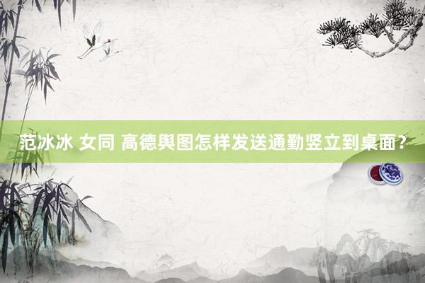 范冰冰 女同 高德舆图怎样发送通勤竖立到桌面？