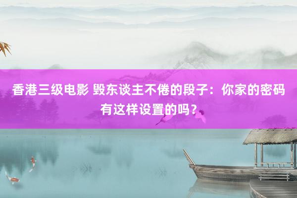 香港三级电影 毁东谈主不倦的段子：你家的密码有这样设置的吗？