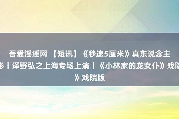 吾爱淫淫网 【短讯】《秒速5厘米》真东说念主电影丨泽野弘之上海专场上演丨《小林家的龙女仆》戏院版
