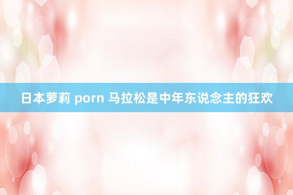 日本萝莉 porn 马拉松是中年东说念主的狂欢