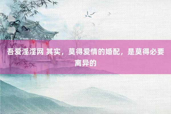 吾爱淫淫网 其实，莫得爱情的婚配，是莫得必要离异的