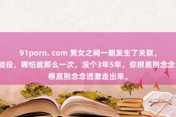 91porn. com 男女之间一朝发生了关联，有了亲密的战役，哪怕就那么一次，没个3年5年，你根底