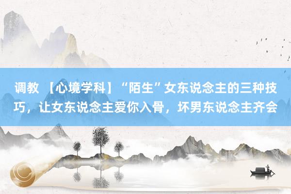 调教 【心境学科】“陌生”女东说念主的三种技巧，让女东说念主爱你入骨，坏男东说念主齐会