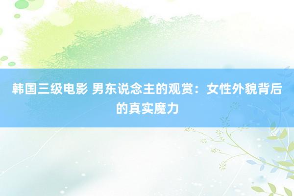 韩国三级电影 男东说念主的观赏：女性外貌背后的真实魔力