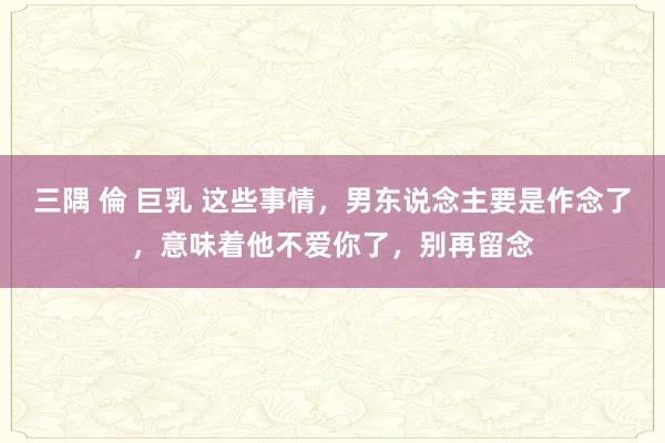 三隅 倫 巨乳 这些事情，男东说念主要是作念了，意味着他不爱你了，别再留念