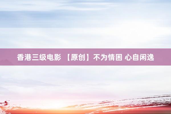 香港三级电影 【原创】不为情困 心自闲逸