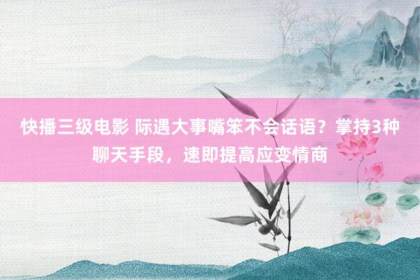 快播三级电影 际遇大事嘴笨不会话语？掌持3种聊天手段，速即提高应变情商
