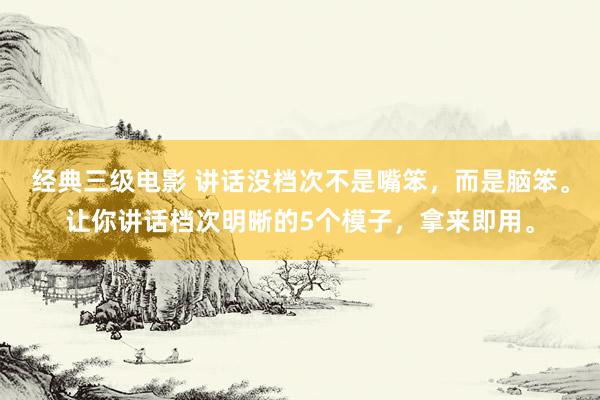 经典三级电影 讲话没档次不是嘴笨，而是脑笨。让你讲话档次明晰的5个模子，拿来即用。