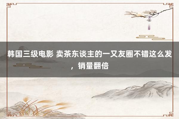 韩国三级电影 卖茶东谈主的一又友圈不错这么发，销量翻倍