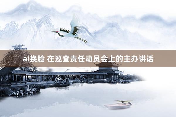 ai换脸 在巡查责任动员会上的主办讲话