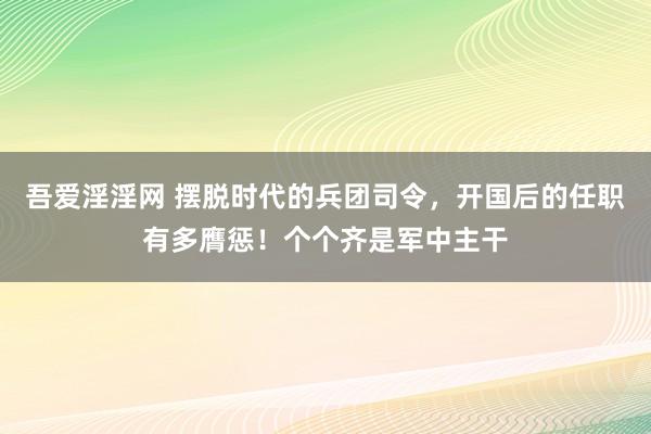 吾爱淫淫网 摆脱时代的兵团司令，开国后的任职有多膺惩！个个齐是军中主干