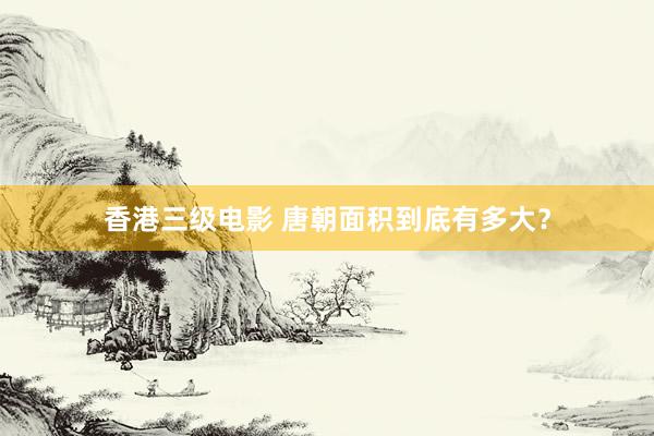 香港三级电影 唐朝面积到底有多大？
