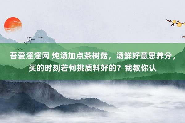 吾爱淫淫网 炖汤加点茶树菇，汤鲜好意思养分，买的时刻若何挑质料好的？我教你认
