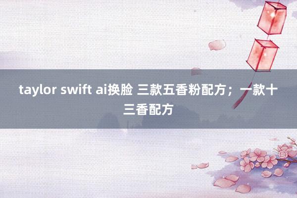 taylor swift ai换脸 三款五香粉配方；一款十三香配方