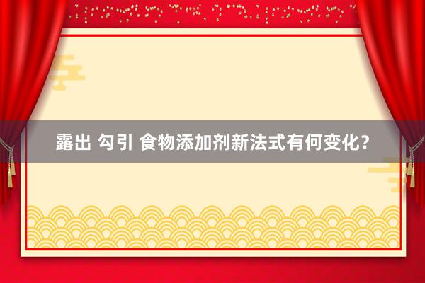 露出 勾引 食物添加剂新法式有何变化？