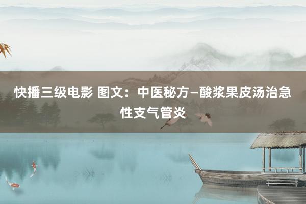 快播三级电影 图文：中医秘方—酸浆果皮汤治急性支气管炎
