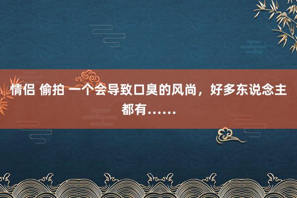 情侣 偷拍 一个会导致口臭的风尚，好多东说念主都有……