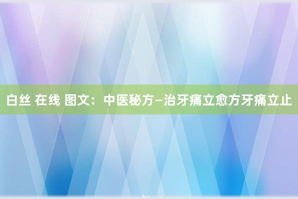 白丝 在线 图文：中医秘方—治牙痛立愈方牙痛立止