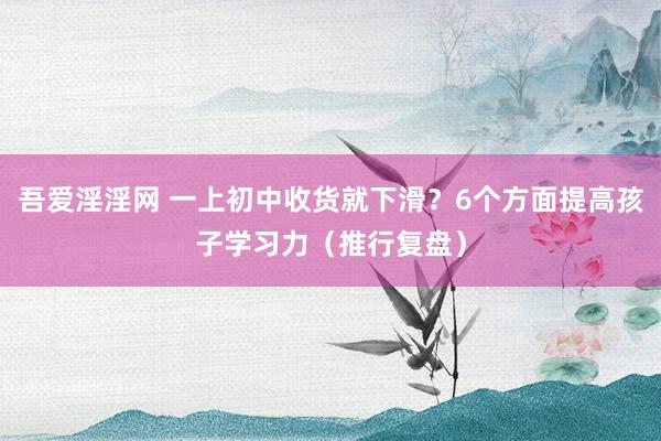 吾爱淫淫网 一上初中收货就下滑？6个方面提高孩子学习力（推行复盘）
