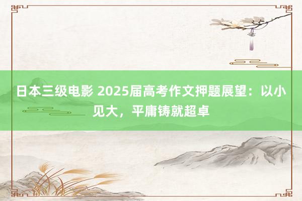 日本三级电影 2025届高考作文押题展望：以小见大，平庸铸就超卓