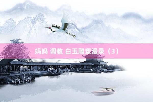 妈妈 调教 白玉雕塑漫录(3)