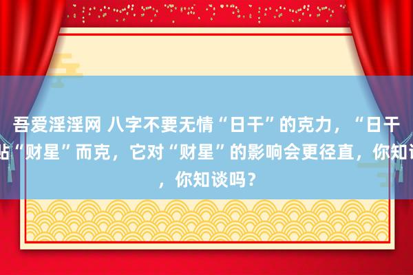 吾爱淫淫网 八字不要无情“日干”的克力，“日干”紧贴“财星”而克，它对“财星”的影响会更径直，你知谈吗？