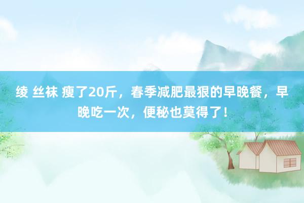 绫 丝袜 瘦了20斤，春季减肥最狠的早晚餐，早晚吃一次，便秘也莫得了！