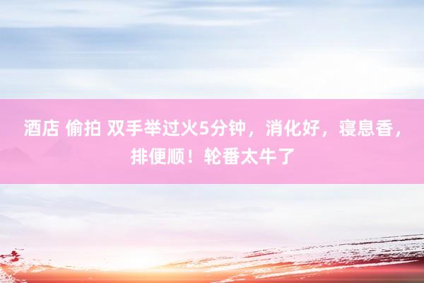 酒店 偷拍 双手举过火5分钟，消化好，寝息香，排便顺！轮番太牛了
