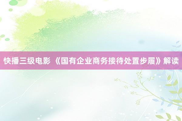 快播三级电影 《国有企业商务接待处置步履》解读