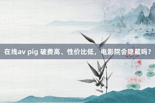 在线av pig 破费高、性价比低，电影院会隐藏吗？