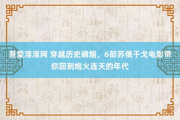吾爱淫淫网 穿越历史硝烟，6部苏俄干戈电影带你回到炮火连天的年代