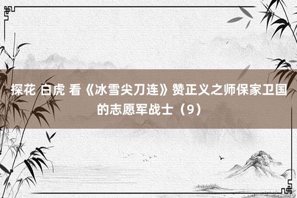 探花 白虎 看《冰雪尖刀连》赞正义之师保家卫国的志愿军战士（9）